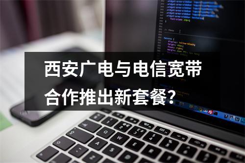 西安广电与电信宽带合作推出新套餐？