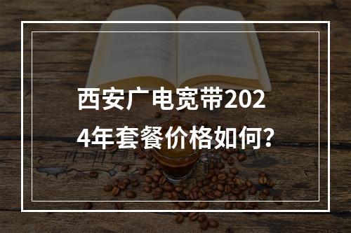 西安广电宽带2024年套餐价格如何？