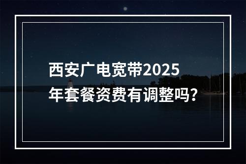 西安广电宽带2025年套餐资费有调整吗？
