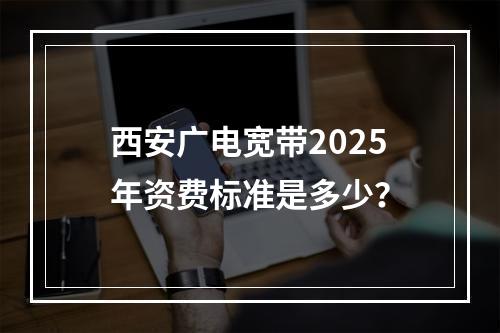 西安广电宽带2025年资费标准是多少？