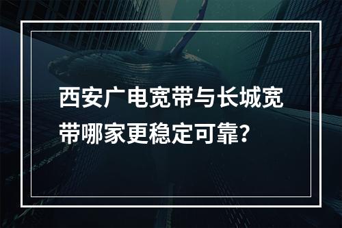 西安广电宽带与长城宽带哪家更稳定可靠？