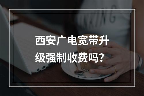 西安广电宽带升级强制收费吗？