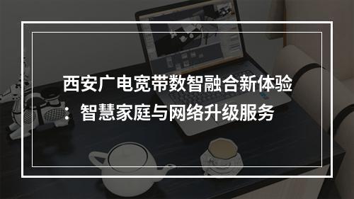 西安广电宽带数智融合新体验：智慧家庭与网络升级服务