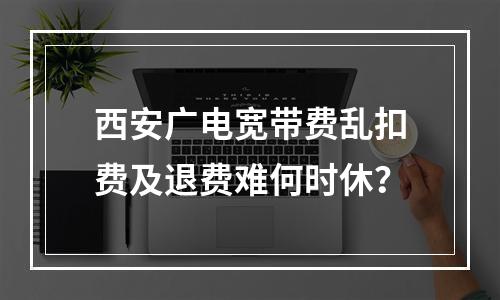 西安广电宽带费乱扣费及退费难何时休？