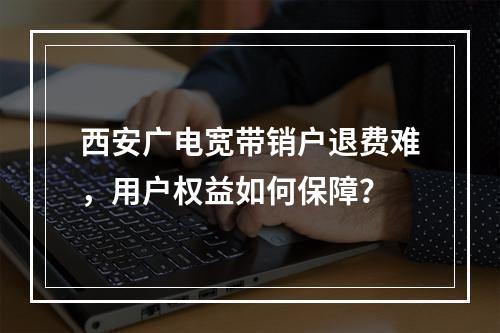 西安广电宽带销户退费难，用户权益如何保障？