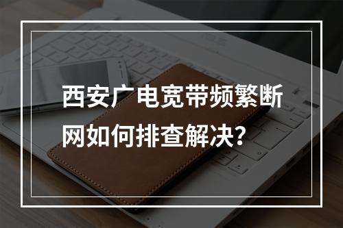 西安广电宽带频繁断网如何排查解决？