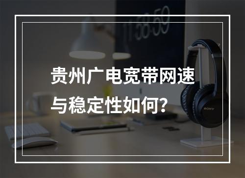 贵州广电宽带网速与稳定性如何？