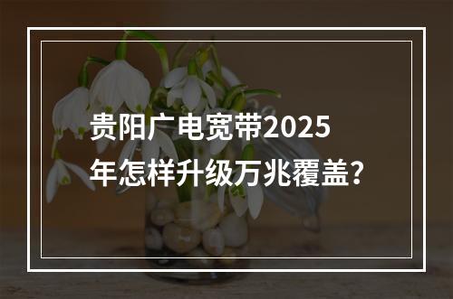 贵阳广电宽带2025年怎样升级万兆覆盖？