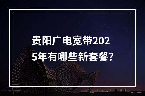 贵阳广电宽带2025年有哪些新套餐？