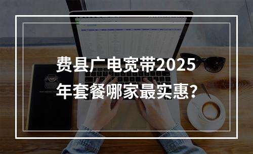 费县广电宽带2025年套餐哪家最实惠？