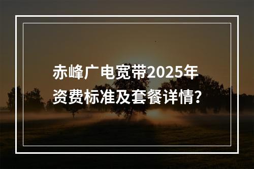 赤峰广电宽带2025年资费标准及套餐详情？