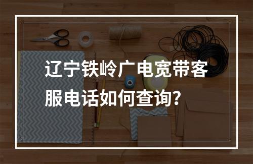 辽宁铁岭广电宽带客服电话如何查询？