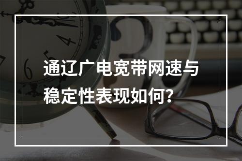 通辽广电宽带网速与稳定性表现如何？