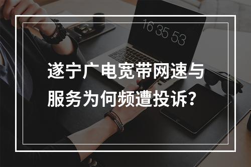 遂宁广电宽带网速与服务为何频遭投诉？