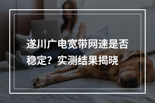 遂川广电宽带网速是否稳定？实测结果揭晓