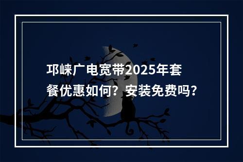 邛崃广电宽带2025年套餐优惠如何？安装免费吗？