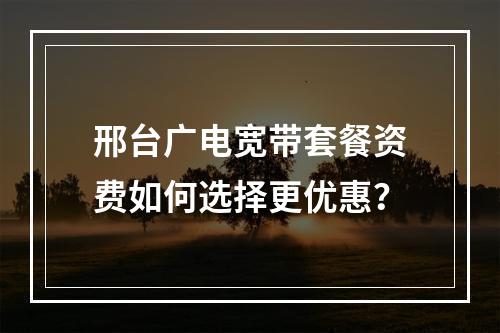 邢台广电宽带套餐资费如何选择更优惠？