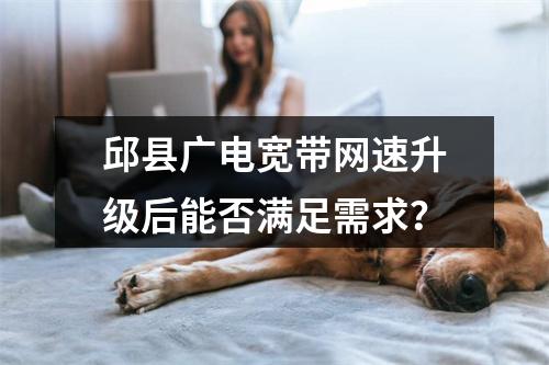 邱县广电宽带网速升级后能否满足需求？