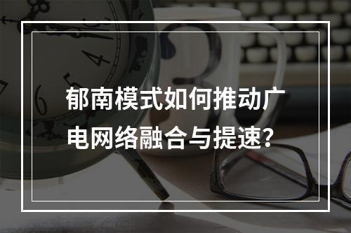 郁南模式如何推动广电网络融合与提速？