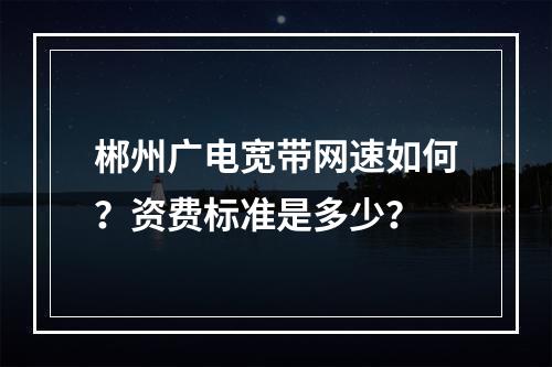 郴州广电宽带网速如何？资费标准是多少？