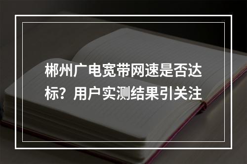 郴州广电宽带网速是否达标？用户实测结果引关注