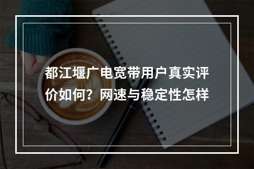都江堰广电宽带用户真实评价如何？网速与稳定性怎样