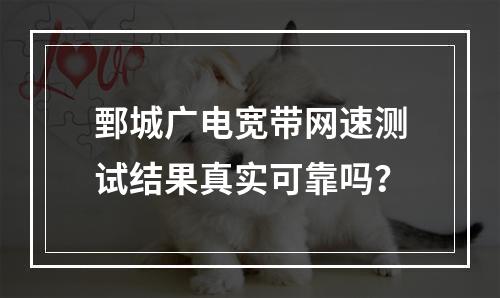 鄄城广电宽带网速测试结果真实可靠吗？