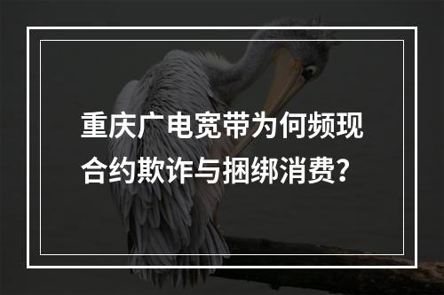 重庆广电宽带为何频现合约欺诈与捆绑消费？