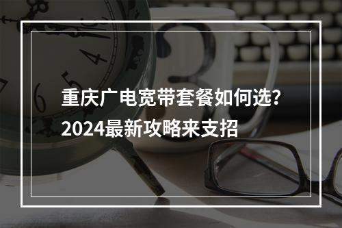 重庆广电宽带套餐如何选？2024最新攻略来支招