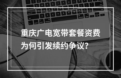 重庆广电宽带套餐资费为何引发续约争议？