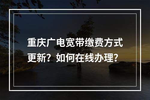 重庆广电宽带缴费方式更新？如何在线办理？