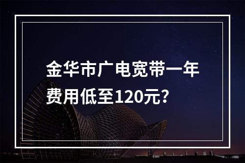 金华市广电宽带一年费用低至120元？