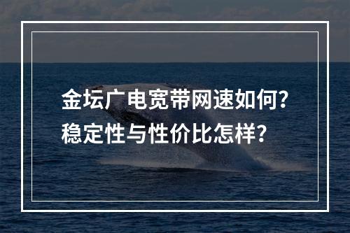 金坛广电宽带网速如何？稳定性与性价比怎样？