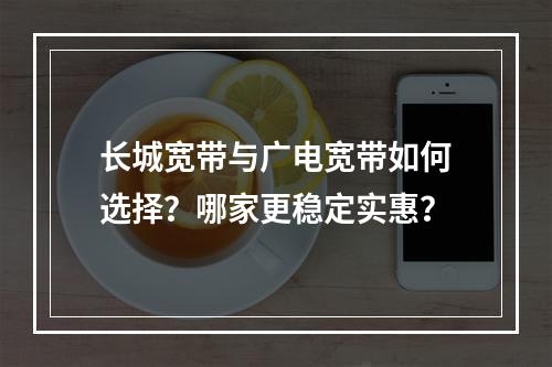 长城宽带与广电宽带如何选择？哪家更稳定实惠？