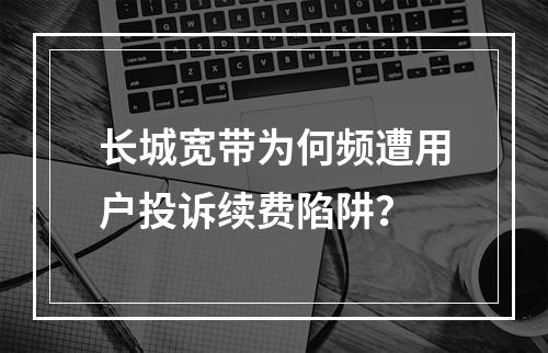 长城宽带为何频遭用户投诉续费陷阱？