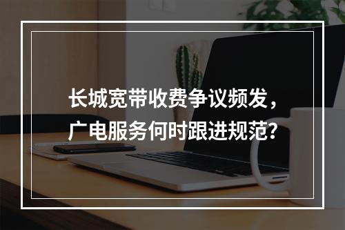 长城宽带收费争议频发，广电服务何时跟进规范？