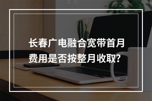 长春广电融合宽带首月费用是否按整月收取？