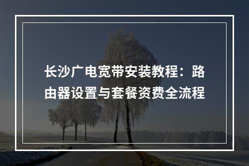 长沙广电宽带安装教程：路由器设置与套餐资费全流程