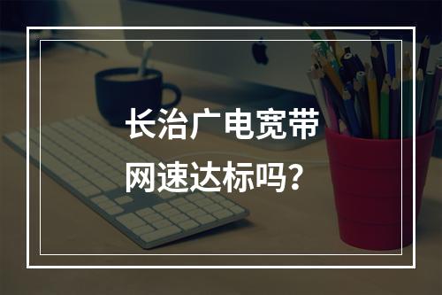 长治广电宽带网速达标吗？