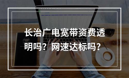 长治广电宽带资费透明吗？网速达标吗？