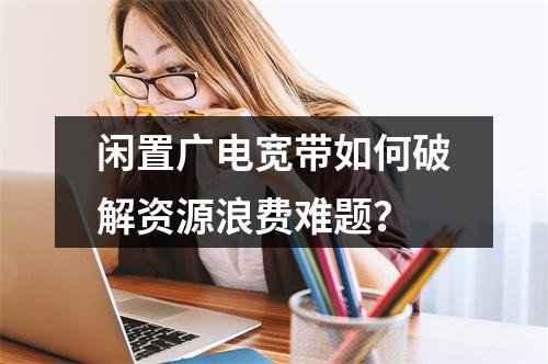 闲置广电宽带如何破解资源浪费难题？