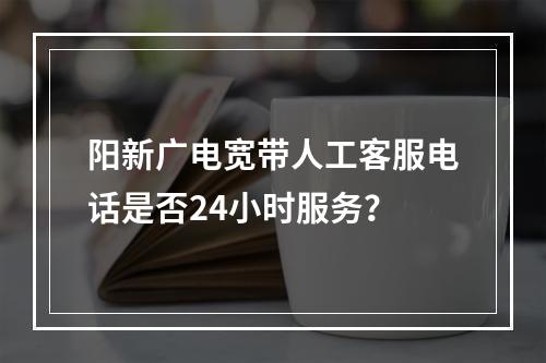 阳新广电宽带人工客服电话是否24小时服务？