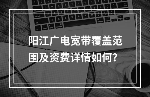 阳江广电宽带覆盖范围及资费详情如何？
