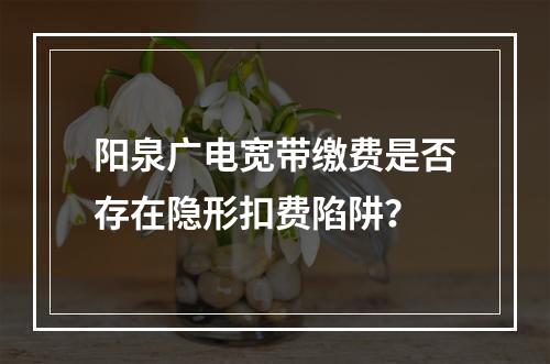 阳泉广电宽带缴费是否存在隐形扣费陷阱？