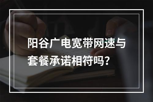 阳谷广电宽带网速与套餐承诺相符吗？
