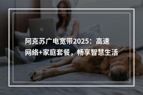 阿克苏广电宽带2025：高速网络+家庭套餐，畅享智慧生活