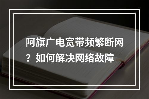 阿旗广电宽带频繁断网？如何解决网络故障