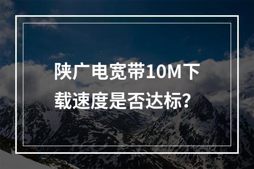 陕广电宽带10M下载速度是否达标？
