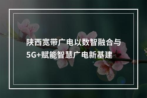 陕西宽带广电以数智融合与5G+赋能智慧广电新基建