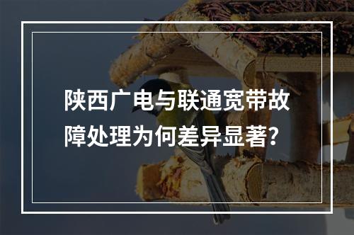 陕西广电与联通宽带故障处理为何差异显著？